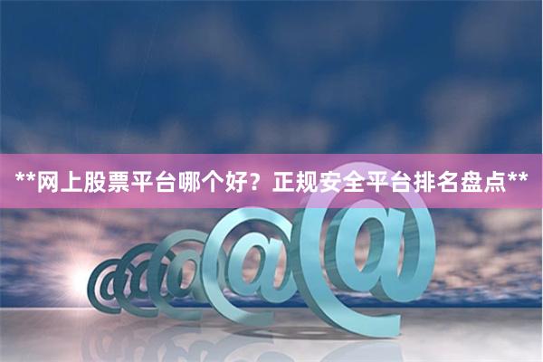 **网上股票平台哪个好？正规安全平台排名盘点**